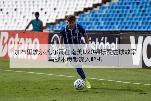 加布里埃尔·席尔瓦在南美U20锦标赛进球效率与战术贡献深入解析